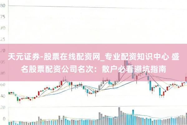 天元证券-股票在线配资网_专业配资知识中心 盛名股票配资公司名次：散户必看避坑指南