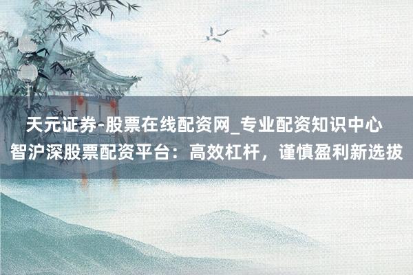 天元证券-股票在线配资网_专业配资知识中心 智沪深股票配资平台：高效杠杆，谨慎盈利新选拔
