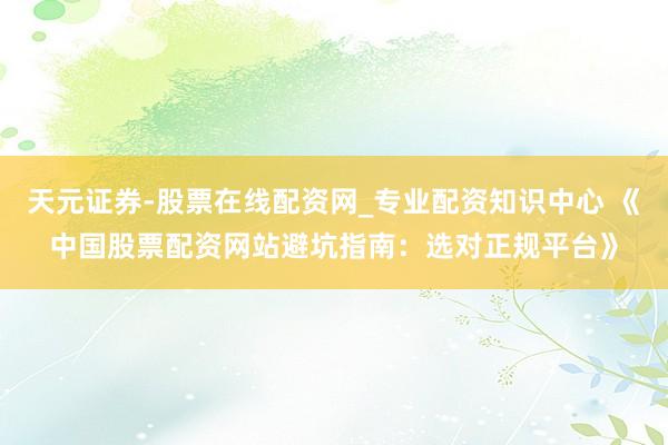 天元证券-股票在线配资网_专业配资知识中心 《中国股票配资网站避坑指南：选对正规平台》