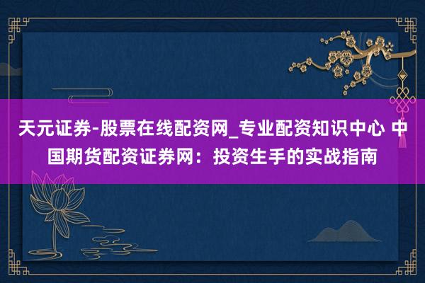 天元证券-股票在线配资网_专业配资知识中心 中国期货配资证券网：投资生手的实战指南