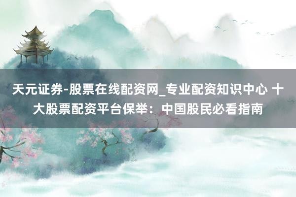 天元证券-股票在线配资网_专业配资知识中心 十大股票配资平台保举：中国股民必看指南