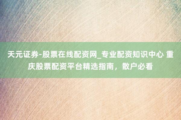 天元证券-股票在线配资网_专业配资知识中心 重庆股票配资平台精选指南，散户必看