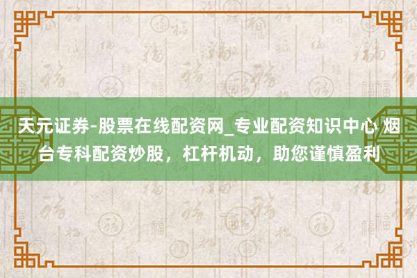天元证券-股票在线配资网_专业配资知识中心 烟台专科配资炒股，杠杆机动，助您谨慎盈利