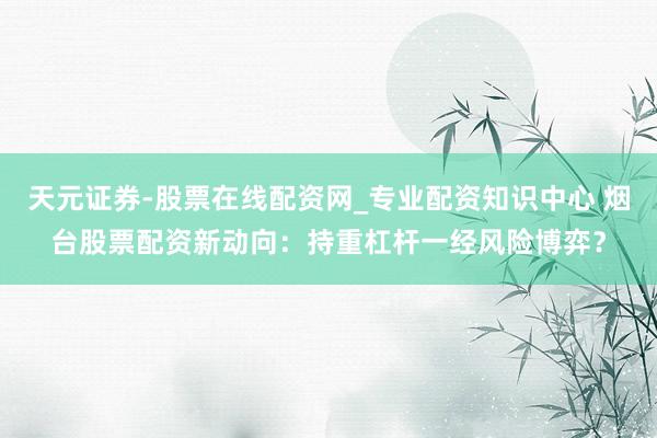 天元证券-股票在线配资网_专业配资知识中心 烟台股票配资新动向：持重杠杆一经风险博弈？