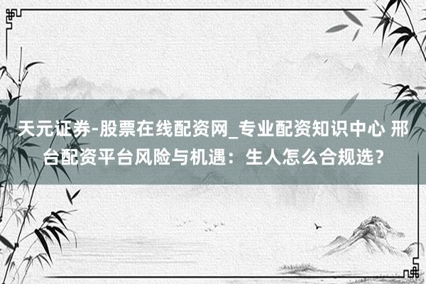 天元证券-股票在线配资网_专业配资知识中心 邢台配资平台风险与机遇:生人怎么合规选?