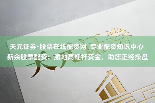 天元证券-股票在线配资网_专业配资知识中心 新余股票配资：腹地高杠杆资金，助您正经操盘