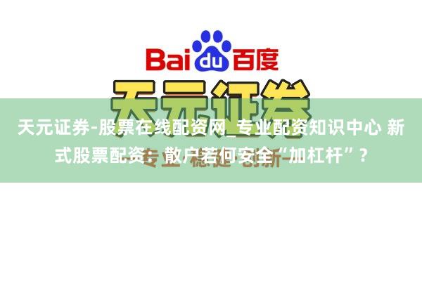 天元证券-股票在线配资网_专业配资知识中心 新式股票配资：散户若何安全“加杠杆”？