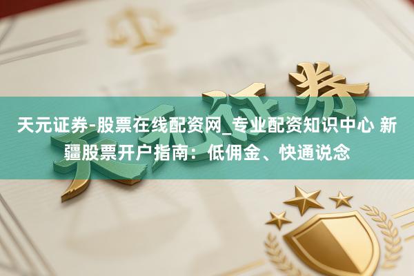 天元证券-股票在线配资网_专业配资知识中心 新疆股票开户指南：低佣金、快通说念