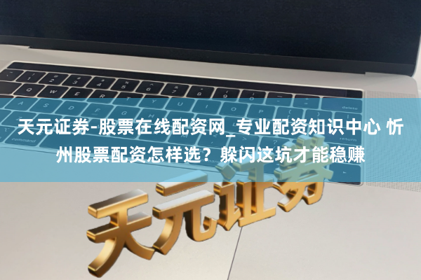 天元证券-股票在线配资网_专业配资知识中心 忻州股票配资怎样选？躲闪这坑才能稳赚