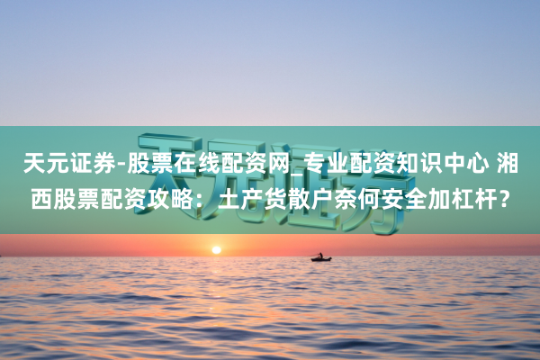 天元证券-股票在线配资网_专业配资知识中心 湘西股票配资攻略：土产货散户奈何安全加杠杆？