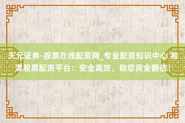 天元证券-股票在线配资网_专业配资知识中心 湘潭股票配资平台：安全高效，助您资金翻倍！