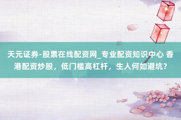 天元证券-股票在线配资网_专业配资知识中心 香港配资炒股，低门槛高杠杆，生人何如避坑？