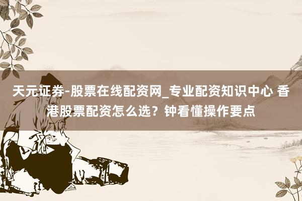 天元证券-股票在线配资网_专业配资知识中心 香港股票配资怎么选？钟看懂操作要点