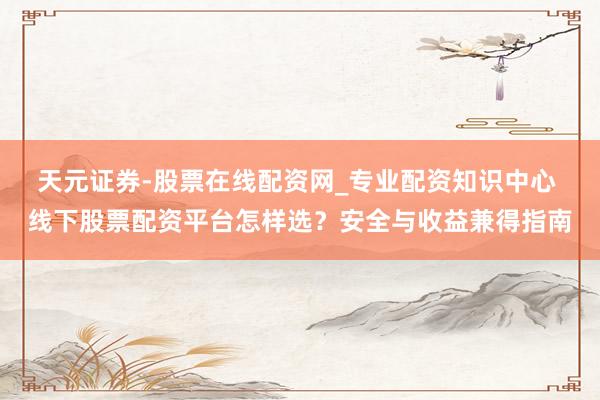 天元证券-股票在线配资网_专业配资知识中心 线下股票配资平台怎样选？安全与收益兼得指南