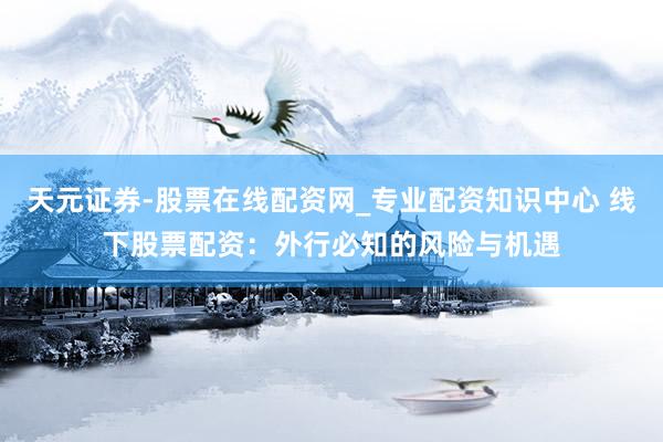 天元证券-股票在线配资网_专业配资知识中心 线下股票配资：外行必知的风险与机遇