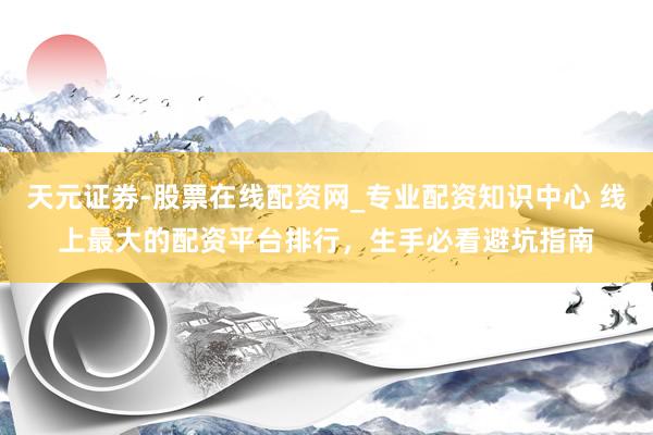 天元证券-股票在线配资网_专业配资知识中心 线上最大的配资平台排行，生手必看避坑指南
