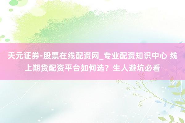天元证券-股票在线配资网_专业配资知识中心 线上期货配资平台如何选？生人避坑必看