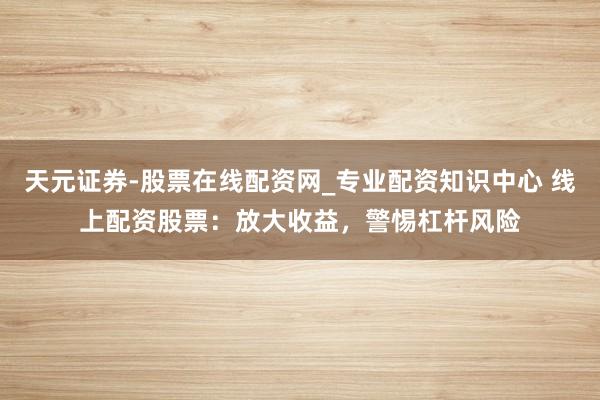 天元证券-股票在线配资网_专业配资知识中心 线上配资股票:放大收益,警惕杠杆风险