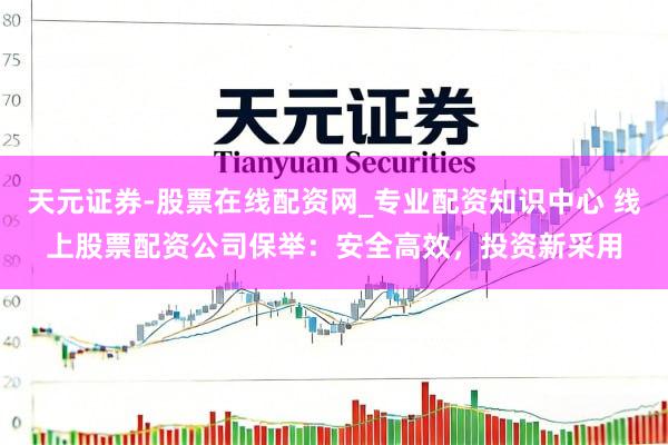 天元证券-股票在线配资网_专业配资知识中心 线上股票配资公司保举：安全高效，投资新采用