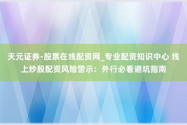 天元证券-股票在线配资网_专业配资知识中心 线上炒股配资风险警示：外行必看避坑指南