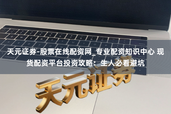 天元证券-股票在线配资网_专业配资知识中心 现货配资平台投资攻略：生人必看避坑