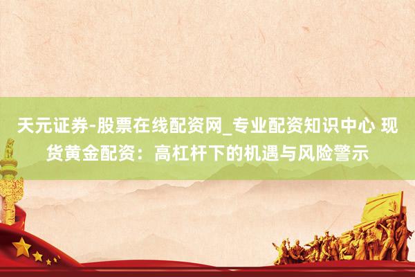 天元证券-股票在线配资网_专业配资知识中心 现货黄金配资：高杠杆下的机遇与风险警示