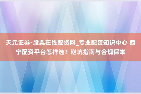 天元证券-股票在线配资网_专业配资知识中心 西宁配资平台怎样选？避坑指南与合规保举