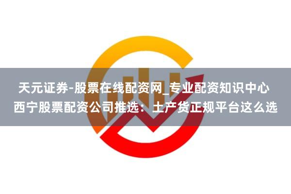 天元证券-股票在线配资网_专业配资知识中心 西宁股票配资公司推选：土产货正规平台这么选