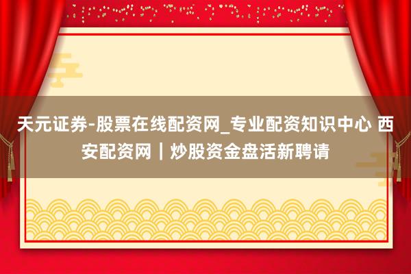 天元证券-股票在线配资网_专业配资知识中心 西安配资网｜炒股资金盘活新聘请