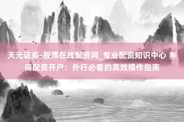 天元证券-股票在线配资网_专业配资知识中心 券商配资开户：外行必看的高效操作指南