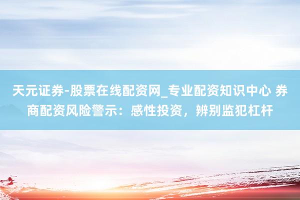 天元证券-股票在线配资网_专业配资知识中心 券商配资风险警示：感性投资，辨别监犯杠杆