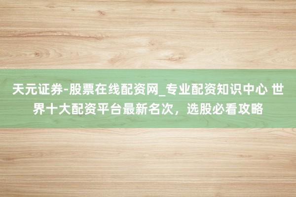 天元证券-股票在线配资网_专业配资知识中心 世界十大配资平台最新名次，选股必看攻略