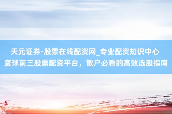 天元证券-股票在线配资网_专业配资知识中心 寰球前三股票配资平台，散户必看的高效选股指南