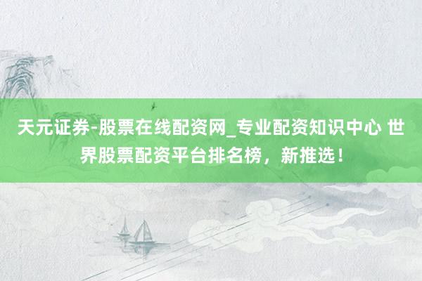 天元证券-股票在线配资网_专业配资知识中心 世界股票配资平台排名榜,新推选!