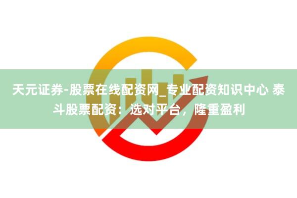天元证券-股票在线配资网_专业配资知识中心 泰斗股票配资：选对平台，隆重盈利