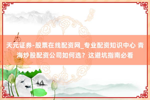 天元证券-股票在线配资网_专业配资知识中心 青海炒股配资公司如何选？这避坑指南必看