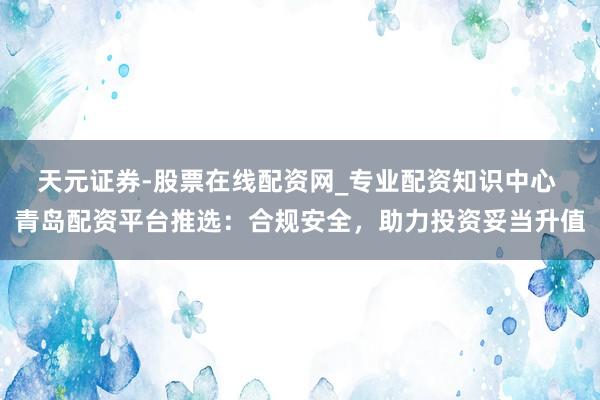 天元证券-股票在线配资网_专业配资知识中心 青岛配资平台推选:合规安全,助力投资妥当升值