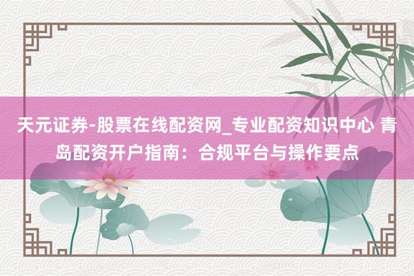 天元证券-股票在线配资网_专业配资知识中心 青岛配资开户指南：合规平台与操作要点
