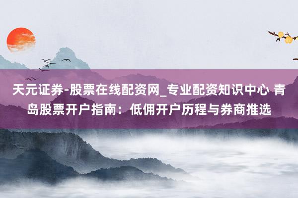 天元证券-股票在线配资网_专业配资知识中心 青岛股票开户指南：低佣开户历程与券商推选