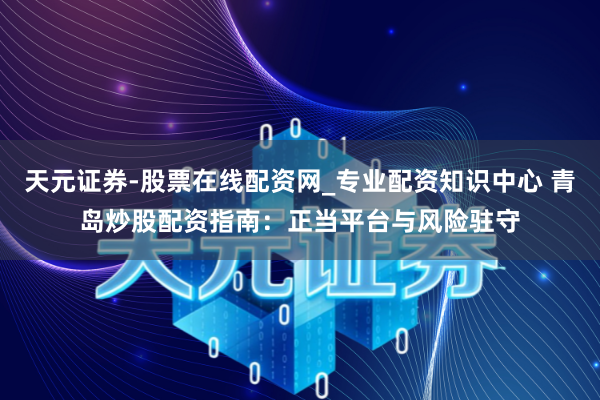 天元证券-股票在线配资网_专业配资知识中心 青岛炒股配资指南：正当平台与风险驻守