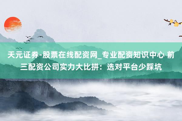 天元证券-股票在线配资网_专业配资知识中心 前三配资公司实力大比拼：选对平台少踩坑