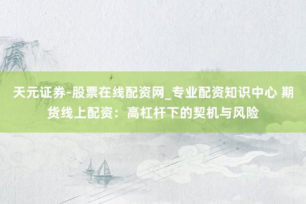 天元证券-股票在线配资网_专业配资知识中心 期货线上配资：高杠杆下的契机与风险