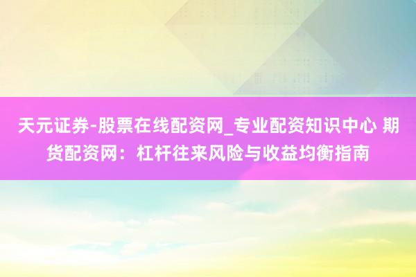 天元证券-股票在线配资网_专业配资知识中心 期货配资网：杠杆往来风险与收益均衡指南