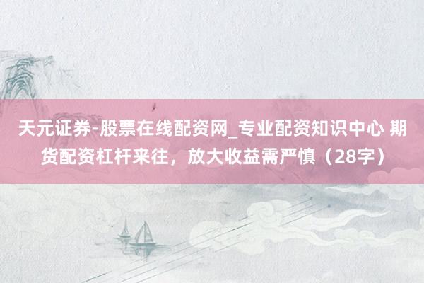 天元证券-股票在线配资网_专业配资知识中心 期货配资杠杆来往，放大收益需严慎（28字）