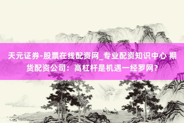 天元证券-股票在线配资网_专业配资知识中心 期货配资公司：高杠杆是机遇一经罗网？