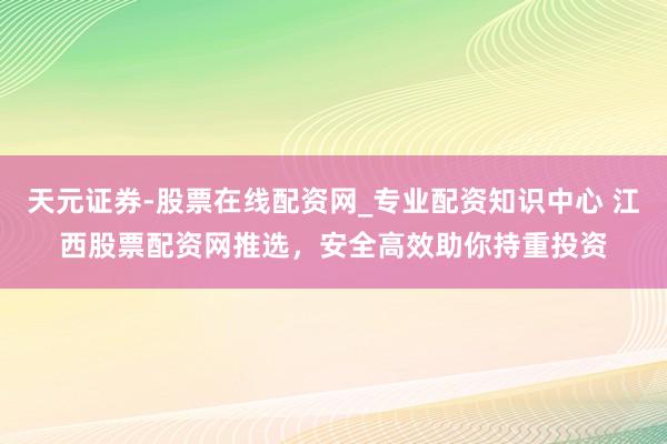 天元证券-股票在线配资网_专业配资知识中心 江西股票配资网推选，安全高效助你持重投资