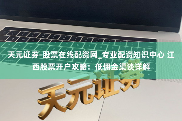 天元证券-股票在线配资网_专业配资知识中心 江西股票开户攻略：低佣金渠谈详解