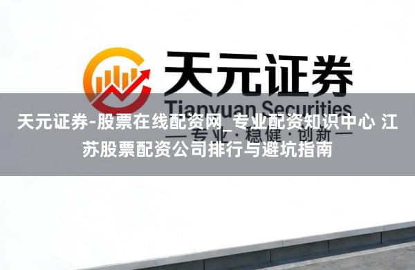 天元证券-股票在线配资网_专业配资知识中心 江苏股票配资公司排行与避坑指南