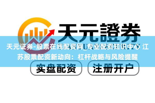 天元证券-股票在线配资网_专业配资知识中心 江苏股票配资新动向：杠杆战略与风险提醒