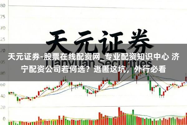 天元证券-股票在线配资网_专业配资知识中心 济宁配资公司若何选？逃匿这坑，外行必看